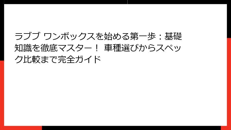 ラブブ ワンボックスを始める第一歩：基礎知識を徹底マスター！ 車種選びからスペック比較まで完全ガイド