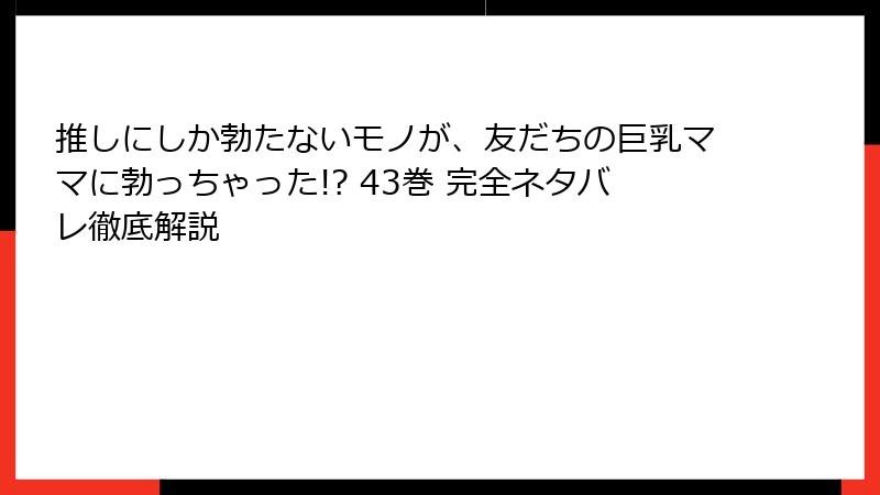推しにしか勃たないモノが、友だちの巨乳ママに勃っちゃった!? 43巻 完全ネタバレ徹底解説