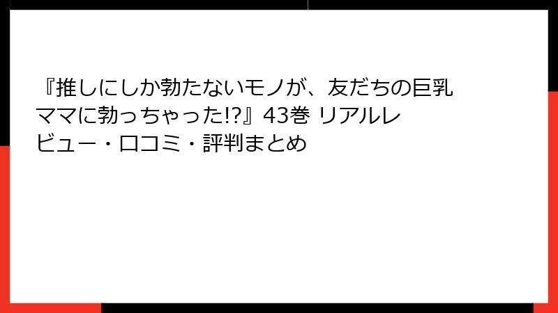 『推しにしか勃たないモノが、友だちの巨乳ママに勃っちゃった!?』43巻 リアルレビュー・口コミ・評判まとめ