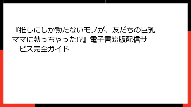 『推しにしか勃たないモノが、友だちの巨乳ママに勃っちゃった!?』電子書籍版配信サービス完全ガイド