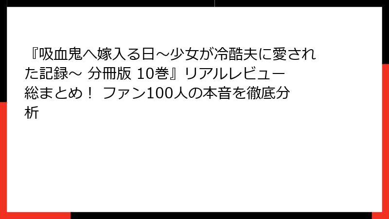 『吸血鬼へ嫁入る日~少女が冷酷夫に愛された記録~ 分冊版 10巻』リアルレビュー総まとめ! ファン100人の本音を徹底分析