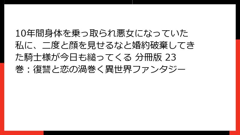 10年間身体を乗っ取られ悪女になっていた私に、二度と顔を見せるなと婚約破棄してきた騎士様が今日も縋ってくる 分冊版 23巻：復讐と恋の渦巻く異世界ファンタジー