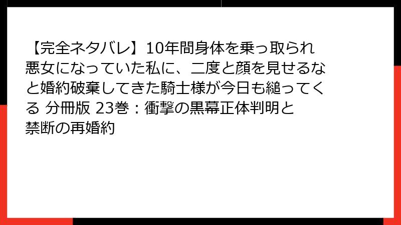 【完全ネタバレ】10年間身体を乗っ取られ悪女になっていた私に、二度と顔を見せるなと婚約破棄してきた騎士様が今日も縋ってくる 分冊版 23巻：衝撃の黒幕正体判明と禁断の再婚約