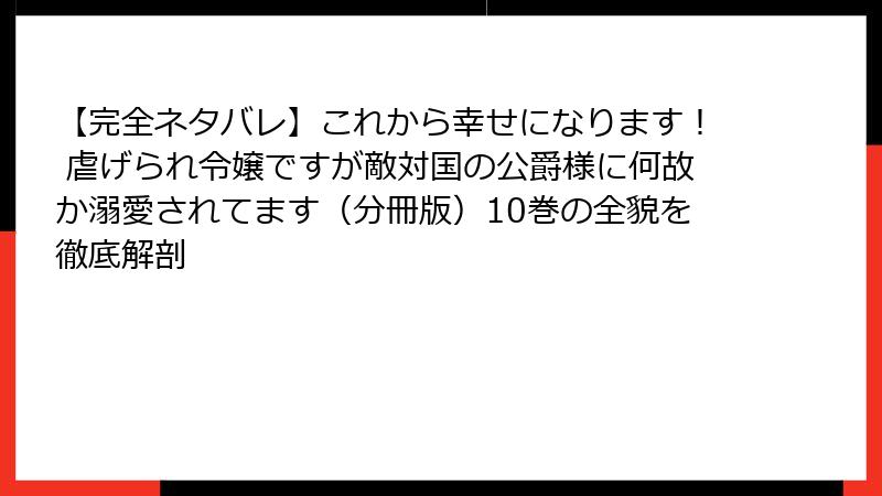 【完全ネタバレ】これから幸せになります！ 虐げられ令嬢ですが敵対国の公爵様に何故か溺愛されてます（分冊版）10巻の全貌を徹底解剖