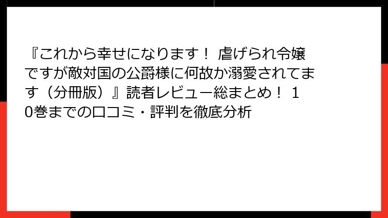 『これから幸せになります！ 虐げられ令嬢ですが敵対国の公爵様に何故か溺愛されてます（分冊版）』読者レビュー総まとめ！ 10巻までの口コミ・評判を徹底分析