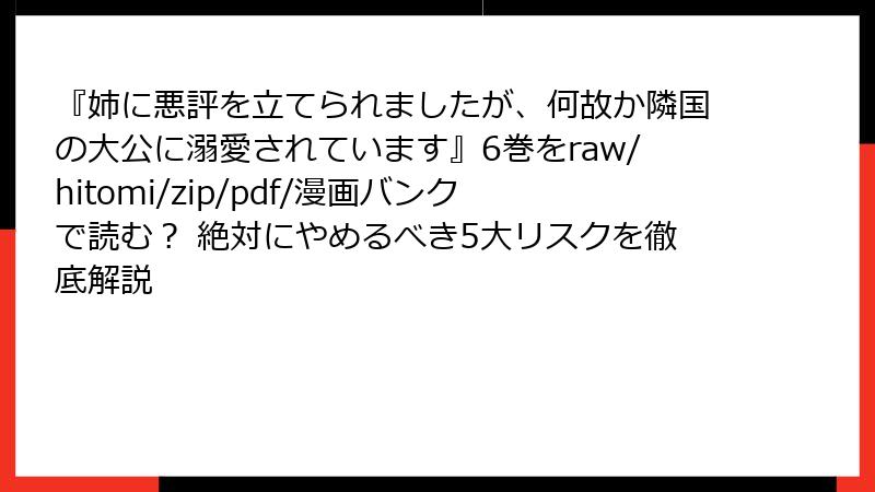 『姉に悪評を立てられましたが、何故か隣国の大公に溺愛されています』6巻をraw/hitomi/zip/pdf/漫画バンクで読む? 絶対にやめるべき5大リスクを徹底解説