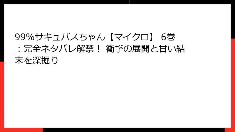 99％サキュバスちゃん【マイクロ】 6巻：完全ネタバレ解禁！ 衝撃の展開と甘い結末を深掘り