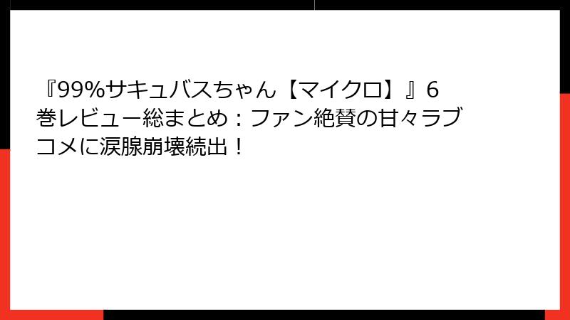 『99％サキュバスちゃん【マイクロ】』6巻レビュー総まとめ：ファン絶賛の甘々ラブコメに涙腺崩壊続出！