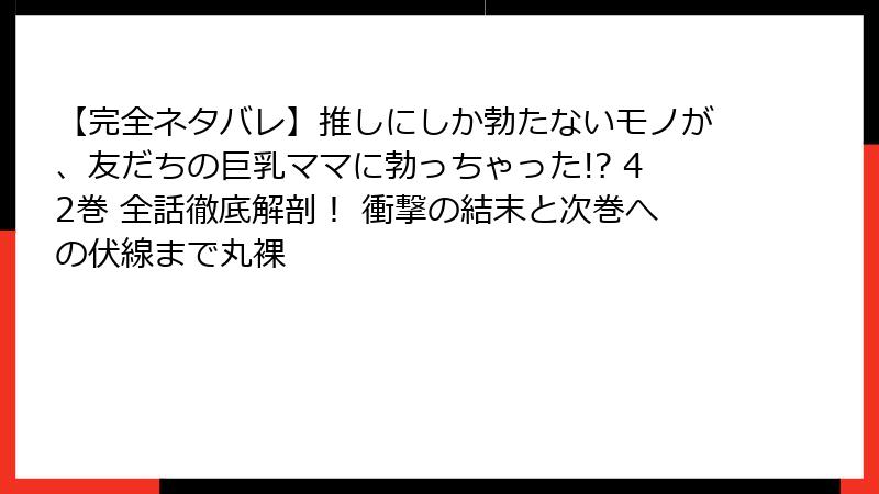 【完全ネタバレ】推しにしか勃たないモノが、友だちの巨乳ママに勃っちゃった!? 42巻 全話徹底解剖! 衝撃の結末と次巻への伏線まで丸裸