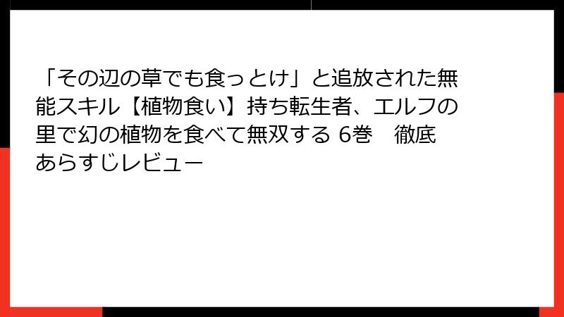 「その辺の草でも食っとけ」と追放された無能スキル【植物食い】持ち転生者、エルフの里で幻の植物を食べて無双する 6巻 徹底あらすじレビュー