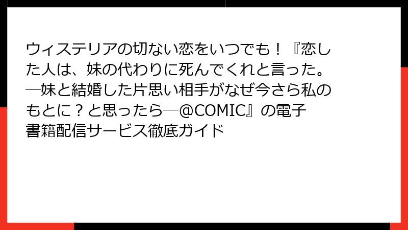 ウィステリアの切ない恋をいつでも!『恋した人は、妹の代わりに死んでくれと言った。―妹と結婚した片思い相手がなぜ今さら私のもとに?と思ったら―@COMIC』の電子書籍配信サービス徹底ガイド