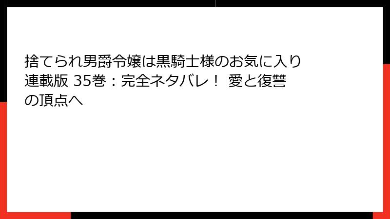 捨てられ男爵令嬢は黒騎士様のお気に入り 連載版 35巻：完全ネタバレ！ 愛と復讐の頂点へ