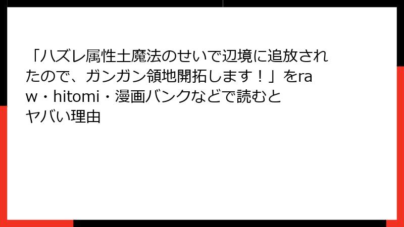 「ハズレ属性土魔法のせいで辺境に追放されたので、ガンガン領地開拓します!」をraw・hitomi・漫画バンクなどで読むとヤバい理由