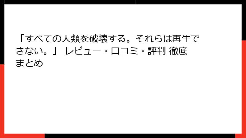 「すべての人類を破壊する。それらは再生できない。」 レビュー・口コミ・評判 徹底まとめ