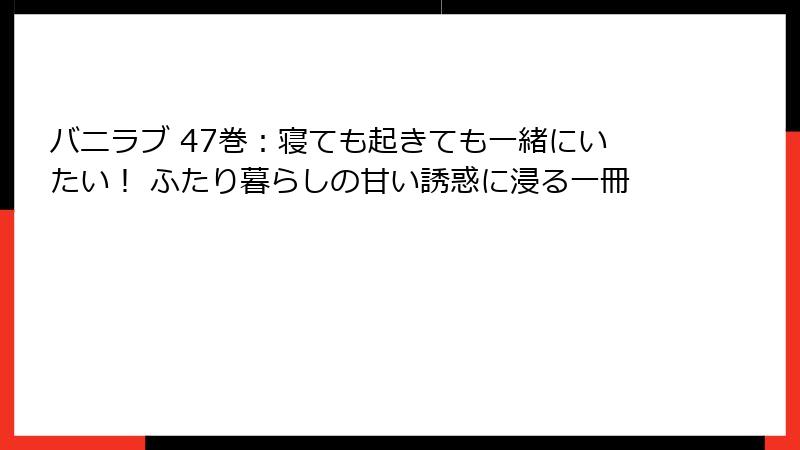 バニラブ 47巻：寝ても起きても一緒にいたい！ ふたり暮らしの甘い誘惑に浸る一冊
