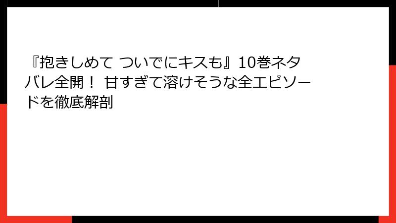 『抱きしめて ついでにキスも』10巻ネタバレ全開！ 甘すぎて溶けそうな全エピソードを徹底解剖