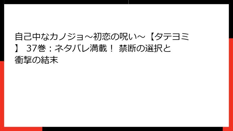自己中なカノジョ～初恋の呪い～【タテヨミ】 37巻：ネタバレ満載！ 禁断の選択と衝撃の結末