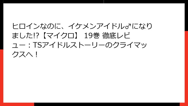 ヒロインなのに、イケメンアイドル♂になりました!?【マイクロ】 19巻 徹底レビュー：TSアイドルストーリーのクライマックスへ！
