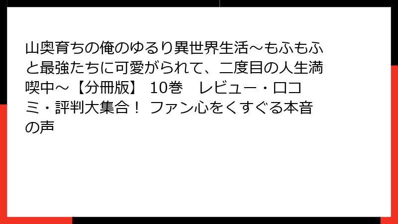 山奥育ちの俺のゆるり異世界生活～もふもふと最強たちに可愛がられて、二度目の人生満喫中～【分冊版】 10巻　レビュー・口コミ・評判大集合！ ファン心をくすぐる本音の声