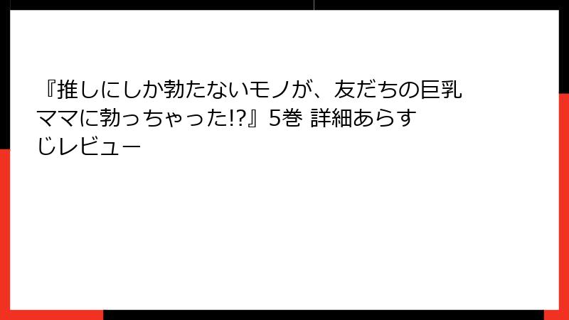 『推しにしか勃たないモノが、友だちの巨乳ママに勃っちゃった!?』5巻 詳細あらすじレビュー