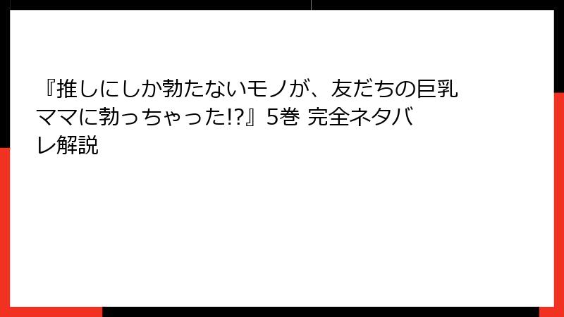 『推しにしか勃たないモノが、友だちの巨乳ママに勃っちゃった!?』5巻 完全ネタバレ解説
