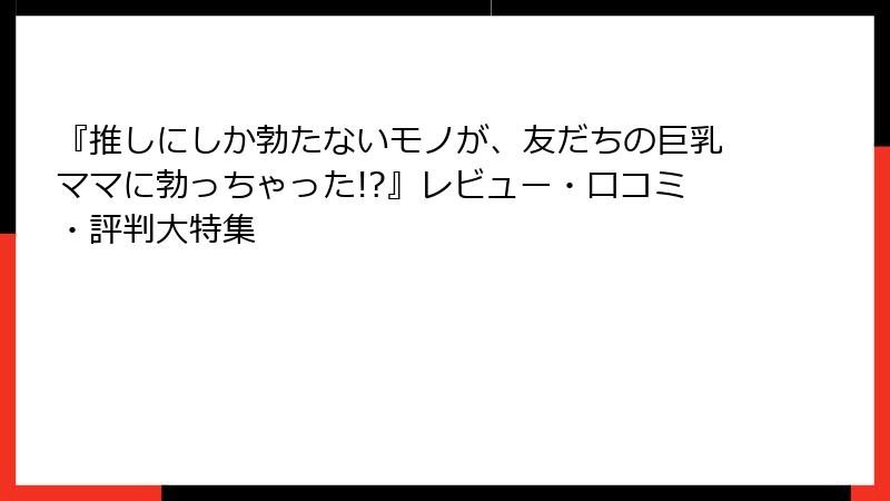 『推しにしか勃たないモノが、友だちの巨乳ママに勃っちゃった!?』レビュー・口コミ・評判大特集