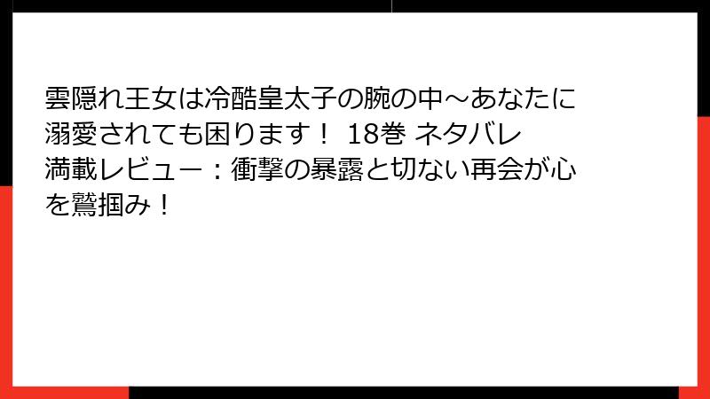 雲隠れ王女は冷酷皇太子の腕の中~あなたに溺愛されても困ります! 18巻 ネタバレ満載レビュー:衝撃の暴露と切ない再会が心を鷲掴み!