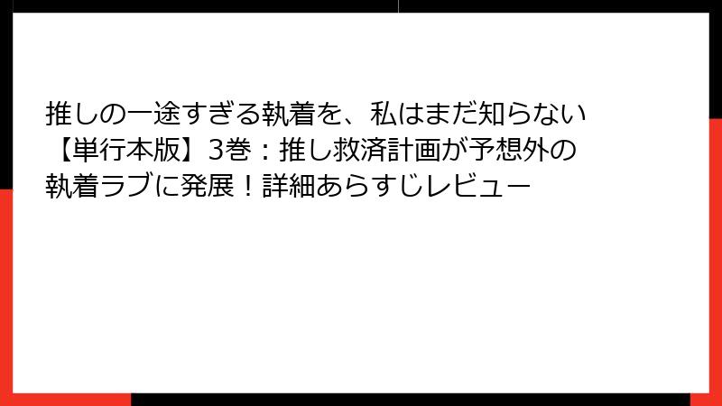 推しの一途すぎる執着を、私はまだ知らない【単行本版】3巻:推し救済計画が予想外の執着ラブに発展!詳細あらすじレビュー