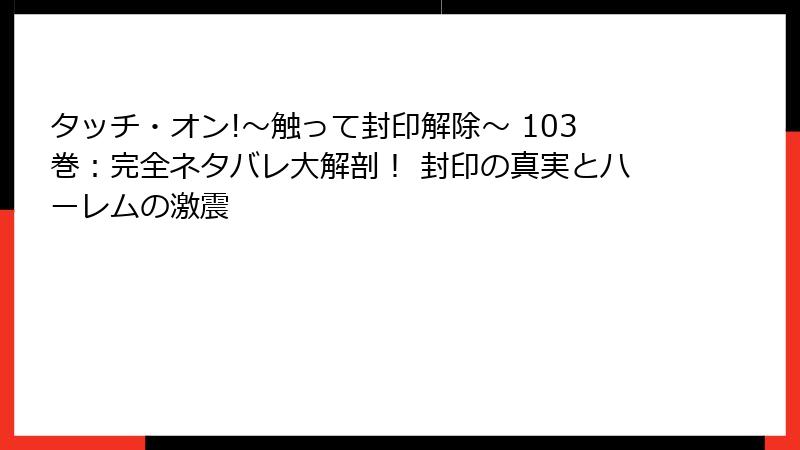タッチ・オン!～触って封印解除～ 103巻：完全ネタバレ大解剖！ 封印の真実とハーレムの激震
