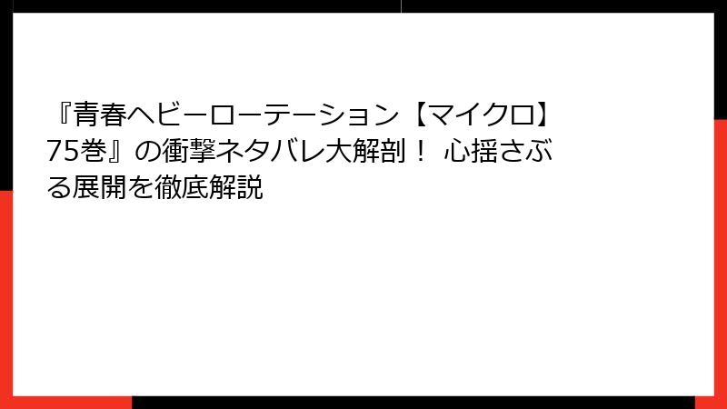 『青春ヘビーローテーション【マイクロ】 75巻』の衝撃ネタバレ大解剖! 心揺さぶる展開を徹底解説