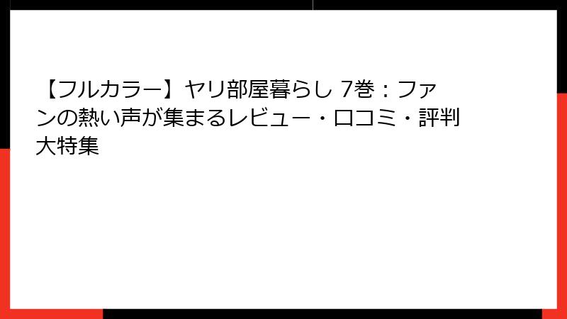 【フルカラー】ヤリ部屋暮らし 7巻:ファンの熱い声が集まるレビュー・口コミ・評判大特集
