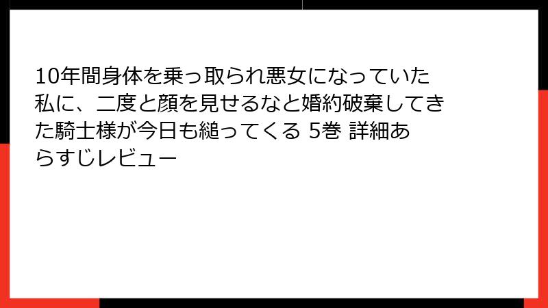 10年間身体を乗っ取られ悪女になっていた私に、二度と顔を見せるなと婚約破棄してきた騎士様が今日も縋ってくる 5巻 詳細あらすじレビュー