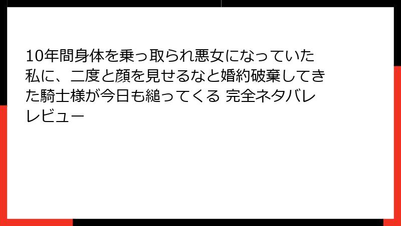 10年間身体を乗っ取られ悪女になっていた私に、二度と顔を見せるなと婚約破棄してきた騎士様が今日も縋ってくる 完全ネタバレレビュー