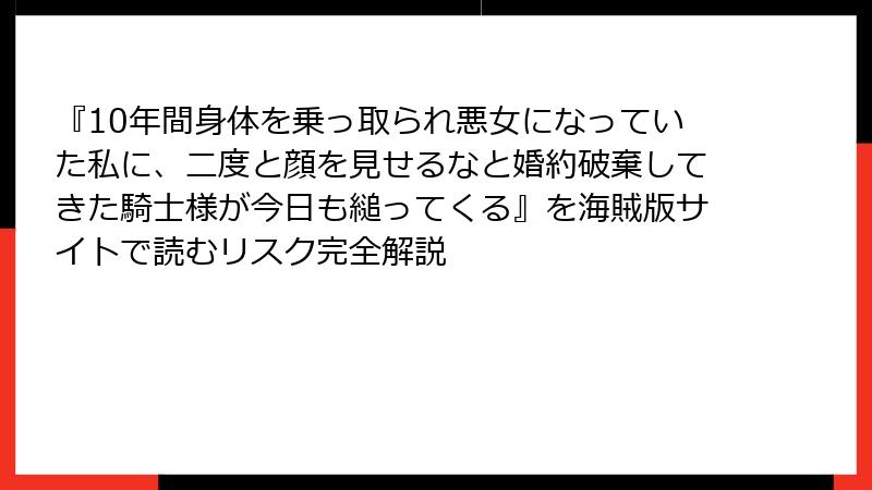 『10年間身体を乗っ取られ悪女になっていた私に、二度と顔を見せるなと婚約破棄してきた騎士様が今日も縋ってくる』を海賊版サイトで読むリスク完全解説