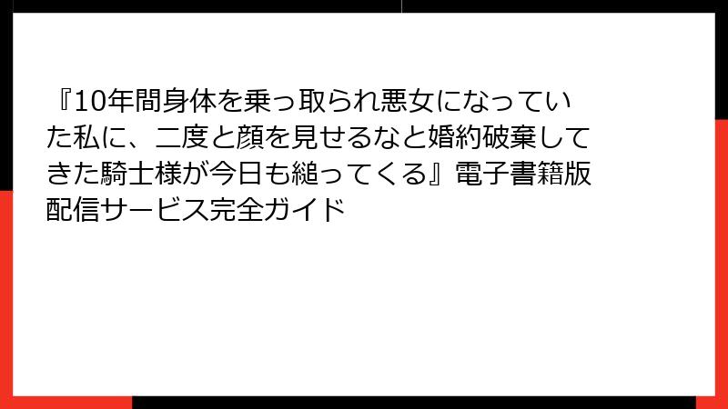 『10年間身体を乗っ取られ悪女になっていた私に、二度と顔を見せるなと婚約破棄してきた騎士様が今日も縋ってくる』電子書籍版配信サービス完全ガイド