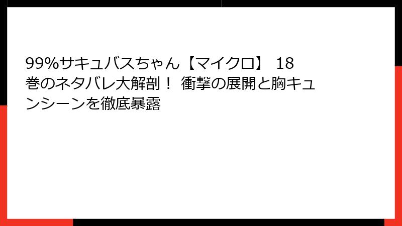 99%サキュバスちゃん【マイクロ】 18巻のネタバレ大解剖! 衝撃の展開と胸キュンシーンを徹底暴露