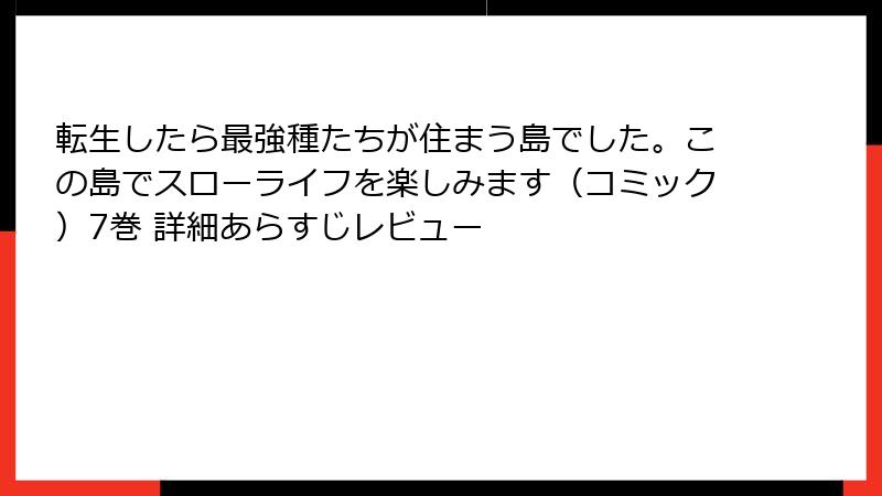 転生したら最強種たちが住まう島でした。この島でスローライフを楽しみます（コミック）7巻 詳細あらすじレビュー