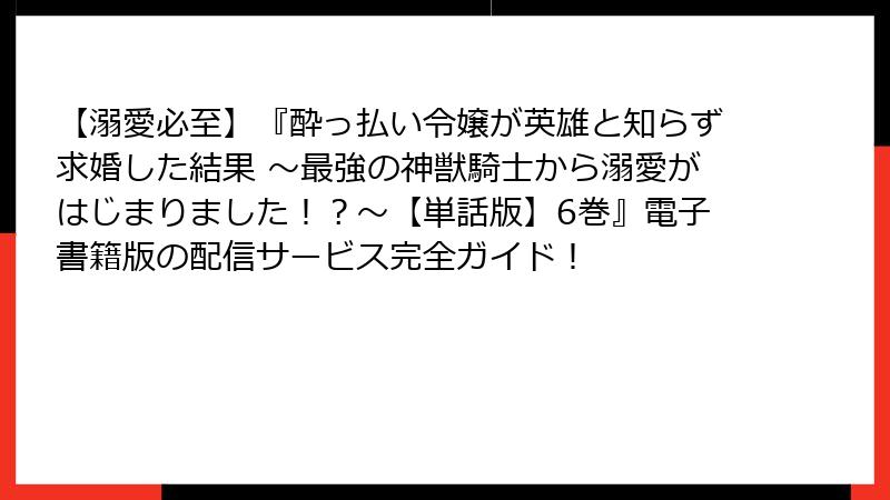 【溺愛必至】『酔っ払い令嬢が英雄と知らず求婚した結果 ～最強の神獣騎士から溺愛がはじまりました！？～【単話版】6巻』電子書籍版の配信サービス完全ガイド！