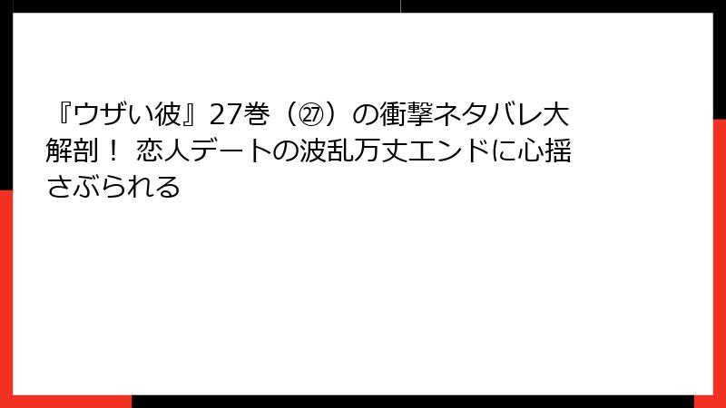 『ウザい彼』27巻（㉗）の衝撃ネタバレ大解剖！ 恋人デートの波乱万丈エンドに心揺さぶられる