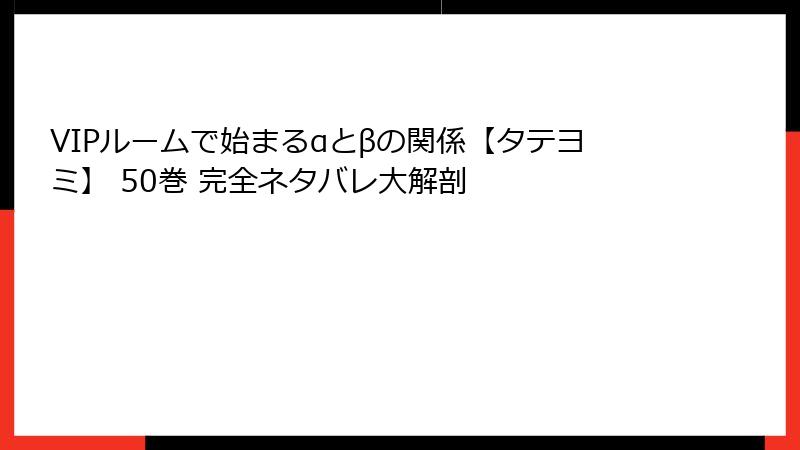 VIPルームで始まるαとβの関係【タテヨミ】 50巻 完全ネタバレ大解剖
