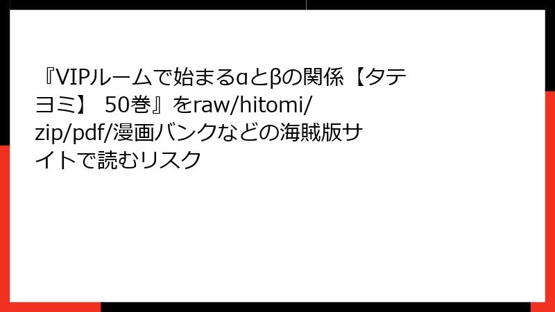 『VIPルームで始まるαとβの関係【タテヨミ】 50巻』をraw/hitomi/zip/pdf/漫画バンクなどの海賊版サイトで読むリスク