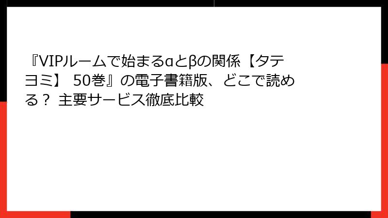 『VIPルームで始まるαとβの関係【タテヨミ】 50巻』の電子書籍版、どこで読める？ 主要サービス徹底比較