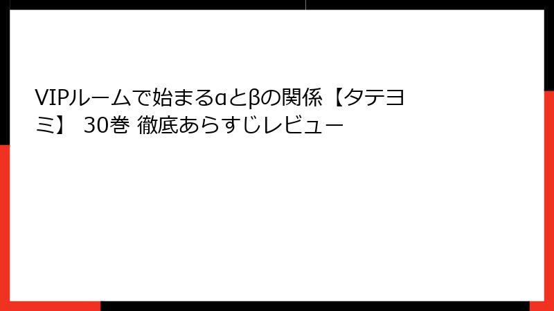 VIPルームで始まるαとβの関係【タテヨミ】 30巻 徹底あらすじレビュー