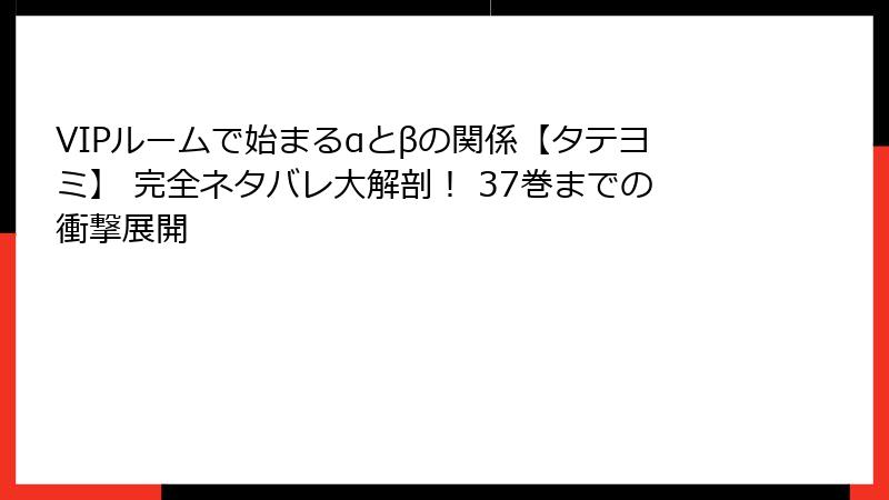 VIPルームで始まるαとβの関係【タテヨミ】 完全ネタバレ大解剖！ 37巻までの衝撃展開