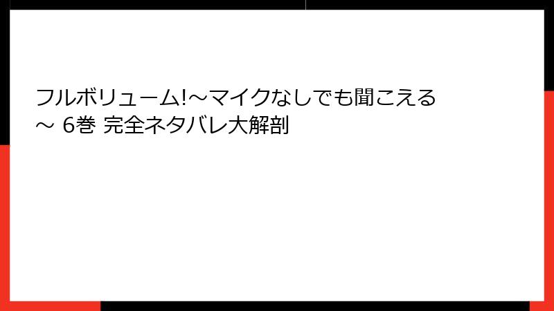 フルボリューム!～マイクなしでも聞こえる～ 6巻 完全ネタバレ大解剖