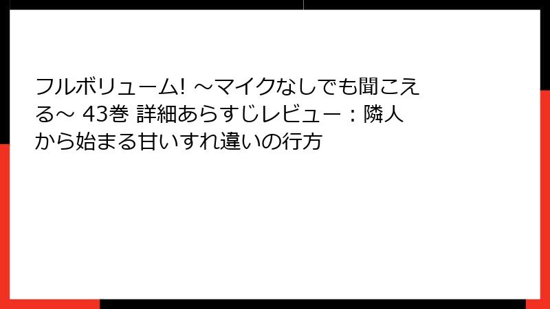 フルボリューム! ～マイクなしでも聞こえる～ 43巻 詳細あらすじレビュー：隣人から始まる甘いすれ違いの行方
