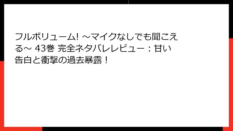 フルボリューム! ～マイクなしでも聞こえる～ 43巻 完全ネタバレレビュー：甘い告白と衝撃の過去暴露！