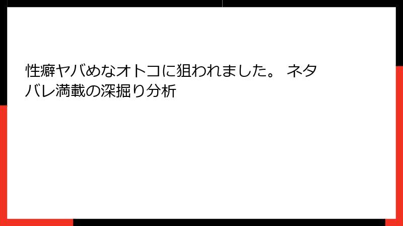 性癖ヤバめなオトコに狙われました。 ネタバレ満載の深掘り分析