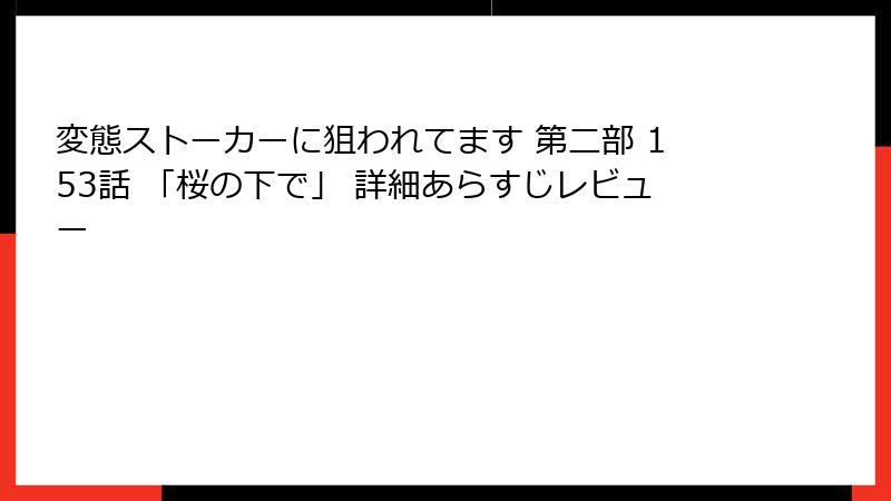 変態ストーカーに狙われてます 第二部 153話 「桜の下で」 詳細あらすじレビュー