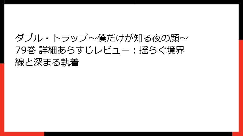 ダブル・トラップ〜僕だけが知る夜の顔〜 79巻 詳細あらすじレビュー：揺らぐ境界線と深まる執着